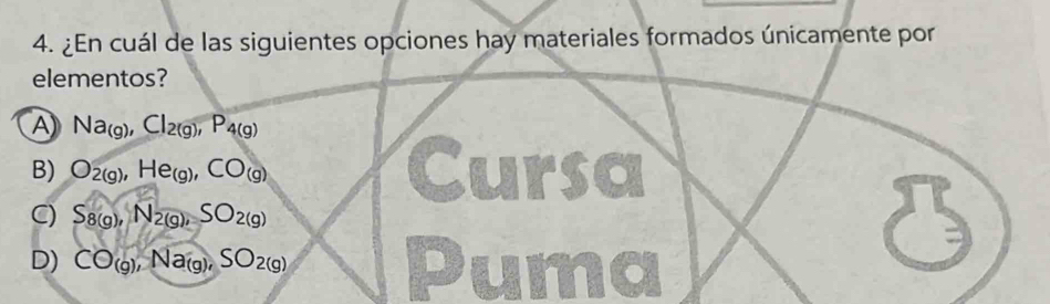 ¿En cuál de las siguientes opciones hay materiales formados únicamente por
elementos?
A Na_(g), Cl_2(g), P_4(g)
B) O_2(g), He_(g), CO_(g) Cursa
C) S_8(g), N_2(g), SO_2(g)
D) CO_(g), Na_(g), SO_2(g) Puma