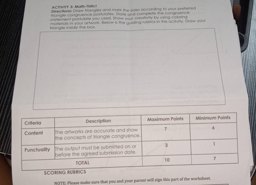 ACTIVITY 3: Math-Tistic! 
Directions: Draw triangles and mark the sides according to your preferred 
triangle congruence postulates. State and complete the congruence 
statement postulate you used. Show your creativity by using coloring 
materials in your artwork. Below is the guiding rubrics in this activity. Draw your 
triangle inside the box. 
NOTE: Please make sure that you and your parent will sign this part of the worksheet.