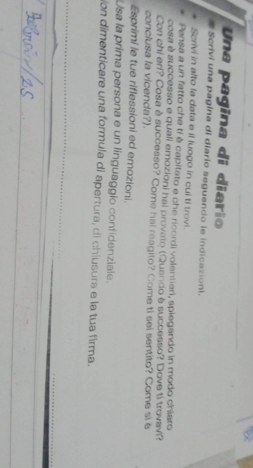 Una pagina di diario 
Scrivi una pagina di diario seguendo le indicazioni. 
Scrivi in alto la data e il luogo in cui ti trovi. 
Pensa a un fatto che tỉ è capitato e che ricordi volentieri, spiegando in modo chiaro 
cosa è successo e quali emozioni hai provato (Quando è successo? Dove tí trovavi 
Con chi eri? Cosa è successo? Come hai reagito? Come ti sei sentito? Come si è 
conclusa la vicenda?). 
Esprimi le tue riflessioni ed emozioni. 
Usa la prima persona e un linguaggio confidenziale. 
on dimenticare una formula di apertura, di chiusura e la tua firma.