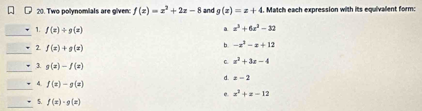 Two polynomials are given: f(x)=x^2+2x-8 and g(x)=x+4. Match each expression with its equivalent form:
_
1. f(x)/ g(x)
a. x^3+6x^2-32
_
2. f(x)+g(x)
b. -x^2-x+12
c. x^2+3x-4
_
3. g(x)-f(x)
d. x-2
_
4. f(x)-g(x)
e. x^2+x-12
_
5. f(x)· g(x)