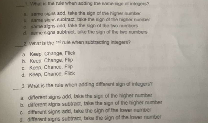 What is the rule when adding the same sign of integers?
a. same signs add, take the sign of the higher number
b same signs subtract, take the sign of the higher number
c same signs add, take the sign of the two numbers
d same signs subtract, take the sign of the two numbers
_
2. What is the 1^(st) rule when subtracting integers?
a. Keep, Change, Flick
b. Keep, Change, Flip
c. Keep, Chance, Flip
d. Keep, Chance, Flick
_
3. What is the rule when adding different sign of integers?
a. different signs add, take the sign of the higher number
b. different signs subtract, take the sign of the higher number
c. different signs add, take the sign of the lower number
d. different signs subtract, take the sign of the lower number