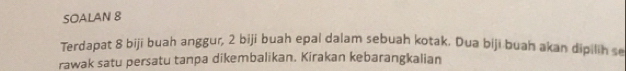 SOALAN 8 
Terdapat 8 biji buah anggur, 2 biji buah epal dalam sebuah kotak. Dua biji buah akan dipilih se 
rawak satu persatu tanpa dikembalikan. Kirakan kebarangkalian