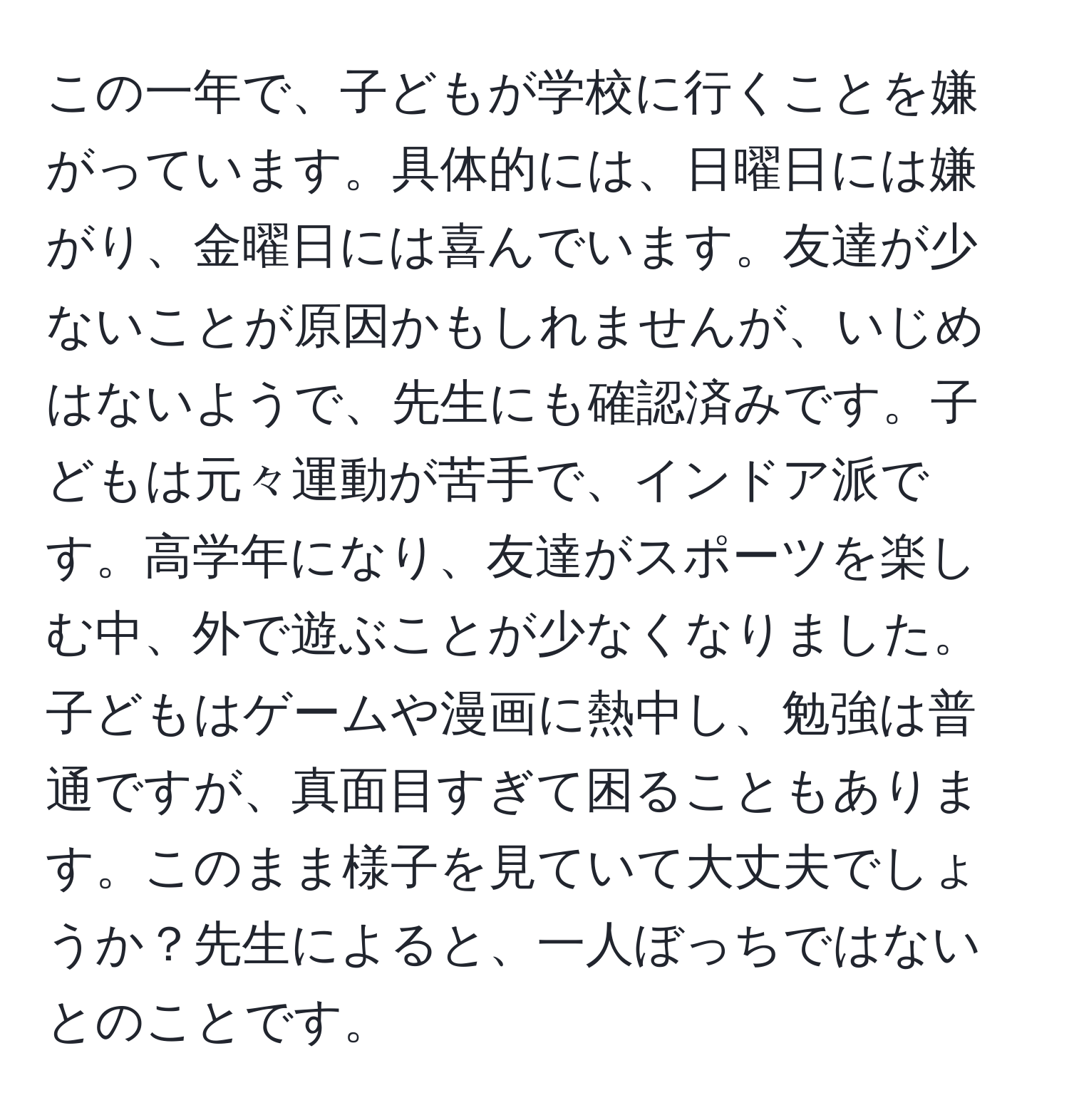 この一年で、子どもが学校に行くことを嫌がっています。具体的には、日曜日には嫌がり、金曜日には喜んでいます。友達が少ないことが原因かもしれませんが、いじめはないようで、先生にも確認済みです。子どもは元々運動が苦手で、インドア派です。高学年になり、友達がスポーツを楽しむ中、外で遊ぶことが少なくなりました。子どもはゲームや漫画に熱中し、勉強は普通ですが、真面目すぎて困ることもあります。このまま様子を見ていて大丈夫でしょうか？先生によると、一人ぼっちではないとのことです。