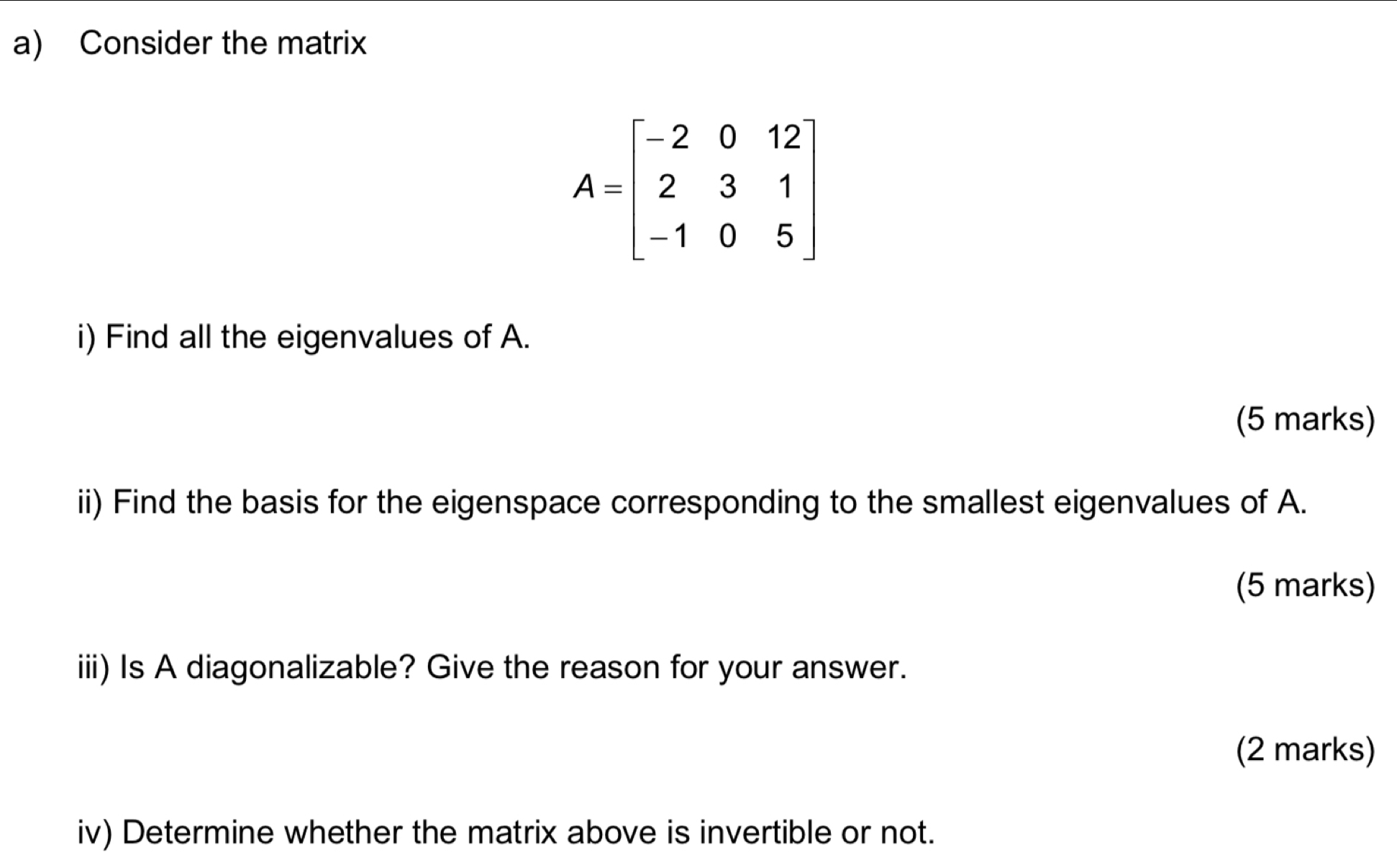 Consider the matrix
A=beginbmatrix -2&0&12 2&3&1 -1&0&5endbmatrix
i) Find all the eigenvalues of A. 
(5 marks) 
ii) Find the basis for the eigenspace corresponding to the smallest eigenvalues of A. 
(5 marks) 
iii) Is A diagonalizable? Give the reason for your answer. 
(2 marks) 
iv) Determine whether the matrix above is invertible or not.