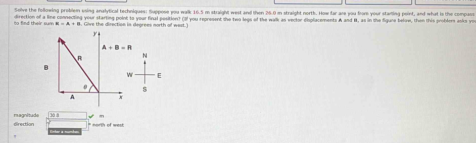 Solve the following problem using analytical techniques: Suppose you walk 16.5 m straight west and then 26.0 m straight north. How far are you from your starting point, and what is the compass 
direction of a line connecting your starting point to your final position? (If you represent the two legs of the walk as vector displacements A and B, as in the figure below, then this problem asks yo 
to find their sum R=A+B. Give the direction in degrees north of west.)
y
A+B=R
R
N
B
W E
θ
s
A x
magnitude 30.8 m
direction north of west 
Enter a number.