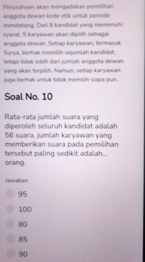 Perusahaan akan mengadakan pemilihan
anggota dewan kode etik untuk periode
mendatang. Dari 8 kandidat yang memenuhi
syarat, 5 karyawan akan dipilih sebagai
anggota dewan. Setiap karyawan, termasuk
Surya, berhak memilih sejumlah kandidat,
tetapi tidak lebih dari jumlah anggota dewan
yang akan terpilih. Namun, setiap karyawan
juga berhak untuk tidak memilih siapa pun.
Soal No. 10
Rata-rata jumlah suara yang
diperoleh seluruh kandidat adalah
56 suara, jumlah karyawan yang
memberikan suara pada pemilihan
tersebut paling sedikit adalah...
orang.
Jawaban
95
100
80
85
90