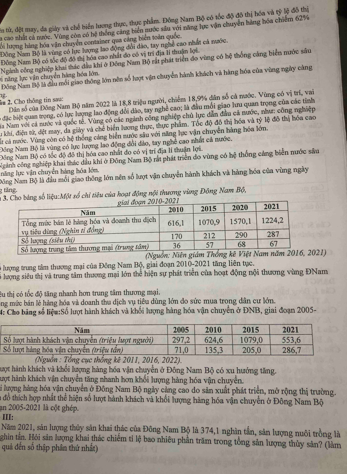 tử, đệt may, da giày và chế biến lương thực, thực phẩm. Đông Nam Bộ có tốc độ đô thị hóa và tỷ lệ đô thị
la cao nhất cả nước. Vùng còn có hệ thống cảng biển nước sâu với năng lực vận chuyền hàng hóa chiếm 62%
lối lượng hàng hóa vận chuyển container qua cảng biển toàn quốc.
Đông Nam Bộ là vùng có lực lượng lao động dồi dào, tay nghề cao nhất cả nước.
Đông Nam Bộ có tốc độ đô thị hóa cao nhất do có vị trí địa lí thuận lợi.
Ngành công nghiệp khai thác dầu khí ở Đông Nam Bộ rất phát triển do vùng có hệ thống cảng biển nước sâu
vi năng lực vận chuyển hàng hóa lớn.
Đông Nam Bộ là đầu mối giao thông lớn nên số lượt vận chuyển hành khách và hàng hóa của vùng ngày càng
ng.
Dân số của Đông Nam Bộ năm 2022 là 18,8 triệu người, chiếm 18,9% dân số cả nước. Vùng có vị trí, vai
âu 2. Cho thông tin sau:
đặc biệt quan trọng, có lực lượng lao động dồi dào, tay nghề cao; là đầu mối giao lưu quan trọng của các tỉnh
Na Nam với cả nước và quốc tế. Vùng có các ngành công nghiệp chủ lực dẫn đầu cả nước, như: công nghiệp
Su khí, điện tử, dệt may, da giày và chế biến lương thực, thực phẩm. Tốc độ đô thị hóa và tỷ lệ đô thị hóa cao
cất cả nước. Vùng còn có hệ thống cảng biển nước sâu với năng lực vận chuyển hàng hóa lớn.
Đông Nam Bộ là vùng có lực lượng lao động dồi dào, tay nghề cao nhất cả nước.
Đông Nam Bộ có tốc độ đô thị hóa cao nhất do có vị trí địa lí thuận lợi.
Ngành công nghiệp khai thác dầu khí ở Đông Nam Bộ rất phát triển do vùng có hệ thống cảng biển nước sâu
lnăng lực vận chuyển hàng hóa lớn.
Đông Nam Bộ là đầu mối giao thông lớn nên số lượt vận chuyển hành khách và hàng hóa của vùng ngày
g tăng.
1 3. Cho bảng số liệu:Một số chỉ tiêu của hoạt động nội thương vùng Đông Nam Bộ,
(Nguồn: Niên giá1)
lượng trung tâm thương mại của Đông Nam Bộ, giai đoạn 2010-2021 tăng liên tục.
lượng siêu thị và trung tâm thương mại lớn thể hiện sự phát triển của hoạt động nội thương vùng ĐNam
Cu thị có tốc độ tăng nhanh hơn trung tâm thương mại.
ng mức bán lẻ hàng hóa và doanh thu dịch vụ tiêu dùng lớn do sức mua trong dân cư lớn.
4: Cho bảng số liệu:Số lượt hành khách và khối lượng hàng hóa vận chuyển ở ĐNB, giai đoạn 2005-
(Nguồn : Tổng cục thống kê 2011, 2016, 2022).
hượt hành khách và khối lượng hàng hóa vận chuyển ở Đông Nam Bộ có xu hướng tăng.
hượt hành khách vận chuyển tăng nhanh hơn khối lượng hàng hóa vận chuyền.
Si lượng hàng hóa vận chuyển ở Đông Nam Bộ ngày càng cao do sản xuất phát triển, mở rộng thị trường.
la đồ thích hợp nhất thể hiện số lượt hành khách và khối lượng hàng hóa vận chuyển ở Đông Nam Bộ
an 2005-2021 là cột ghép.
III:
Năm 2021, sản lượng thủy sản khai thác của Đông Nam Bộ là 374,1 nghìn tấn, sản lượng nuôi trồng là
ghìn tấn. Hỏi sản lượng khai thác chiếm tỉ lệ bao nhiêu phần trăm trong tổng sản lượng thủy sản? (làm
quả đến số thập phân thứ nhất)