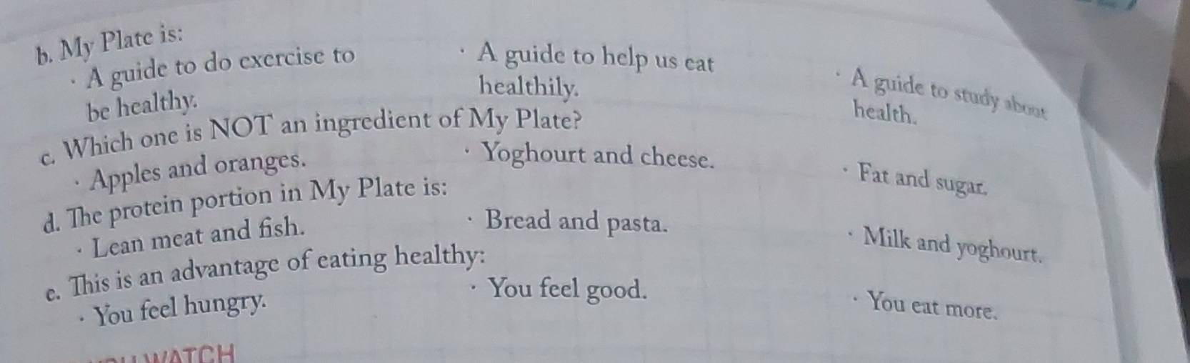 My Plate is:
A guide to do exercise to
A guide to help us eat
be healthy.
healthily.
A guide to study about
c. Which one is NOT an ingredient of My Plate?
health.
Apples and oranges.
Yoghourt and cheese.
d. The protein portion in My Plate is:
Fat and sugar.
· Lean meat and fish.
Bread and pasta.
Milk and yoghourt.
e. This is an advantage of eating healthy:
You feel good.
· You feel hungry. You eat more.
WATCH