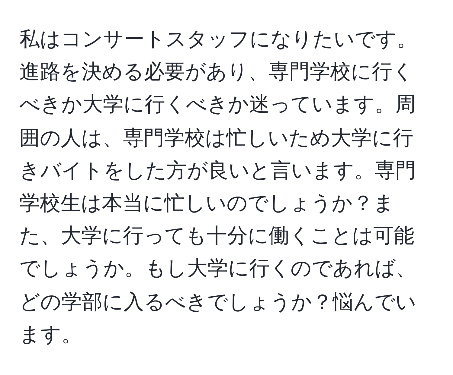 私はコンサートスタッフになりたいです。進路を決める必要があり、専門学校に行くべきか大学に行くべきか迷っています。周囲の人は、専門学校は忙しいため大学に行きバイトをした方が良いと言います。専門学校生は本当に忙しいのでしょうか？また、大学に行っても十分に働くことは可能でしょうか。もし大学に行くのであれば、どの学部に入るべきでしょうか？悩んでいます。