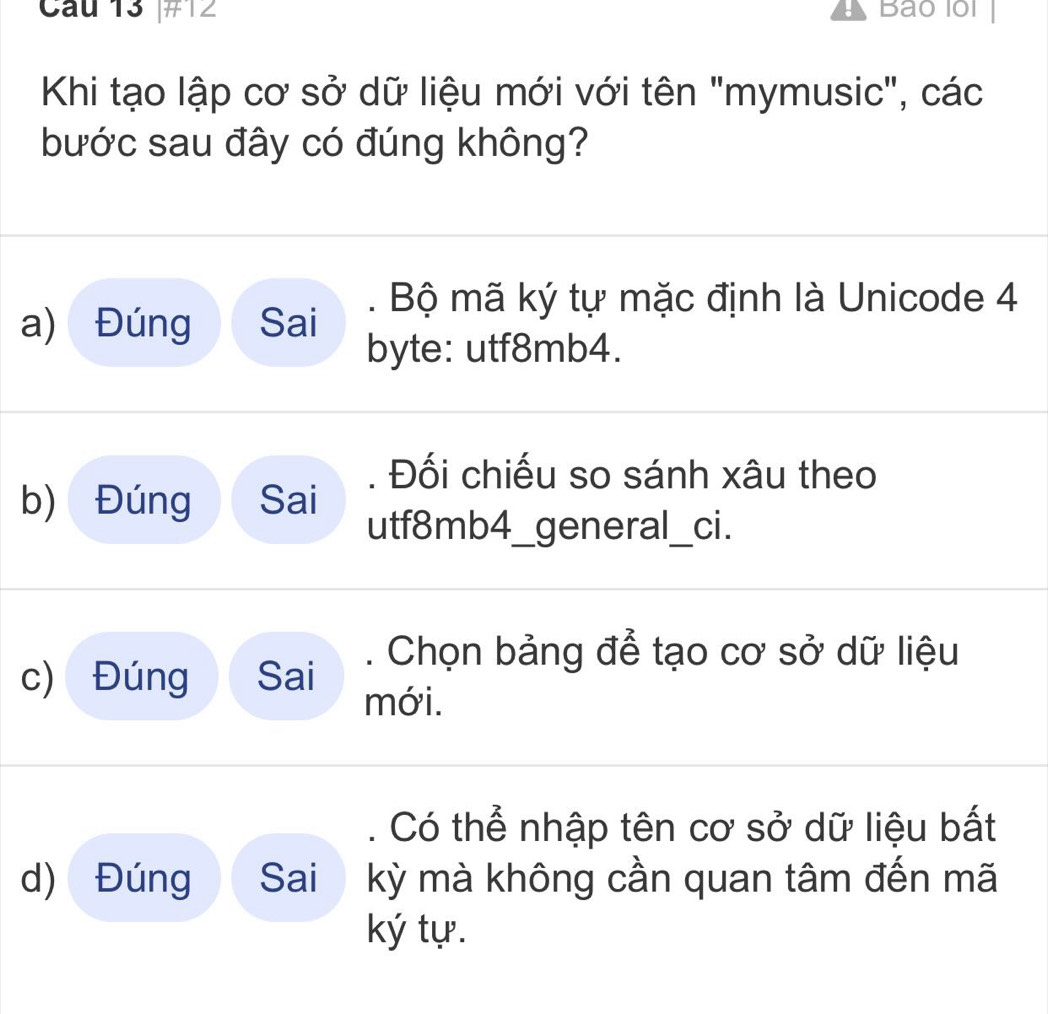 #12 Bao lồi
Khi tạo lập cơ sở dữ liệu mới với tên "mymusic", các
bước sau đây có đúng không?. Bộ mã ký tự mặc định là Unicode 4
a) Đúng Sai
byte: utf8mb4.. Đối chiếu so sánh xâu theo
b) Đúng Sai
utf8mb4_general_ci.. Chọn bảng để tạo cơ sở dữ liệu
c) Đúng Sai mới.
Có thể nhập tên cơ sở dữ liệu bất
d) Đúng Sai kỳ mà không cần quan tâm đến mã
ký tự.