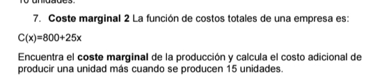 Coste marginal 2 La función de costos totales de una empresa es:
C(x)=800+25x
Encuentra el coste marginal de la producción y calcula el costo adicional de 
producir una unidad más cuando se producen 15 unidades.