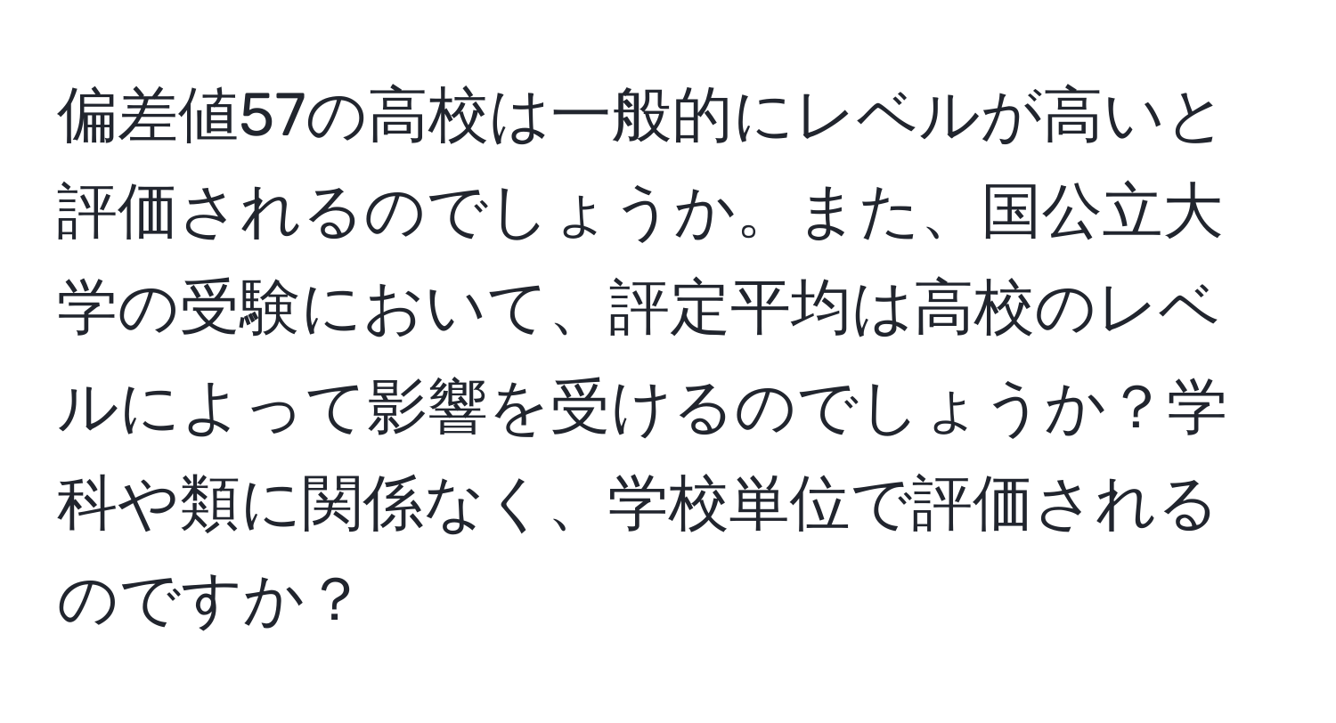 偏差値57の高校は一般的にレベルが高いと評価されるのでしょうか。また、国公立大学の受験において、評定平均は高校のレベルによって影響を受けるのでしょうか？学科や類に関係なく、学校単位で評価されるのですか？