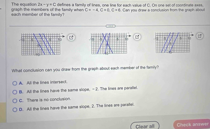 The equation 2x-y=C defines a family of lines, one line for each value of C. On one set of coordinate axes,
graph the members of the family when C=-4, C=0, C=6. Can you draw a conclusion from the graph about
each member of the family?

What conclusion can you draw from the graph about each member of the family?
A. All the lines intersect.
B. All the lines have the same slope, -2. The lines are parallel.
C. There is no conclusion.
D. All the lines have the same slope, 2. The lines are parallel.
Clear all Check answer