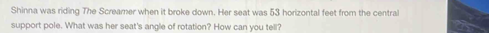 Shinna was riding The Screamer when it broke down. Her seat was 53 horizontal feet from the central 
support pole. What was her seat's angle of rotation? How can you tell?