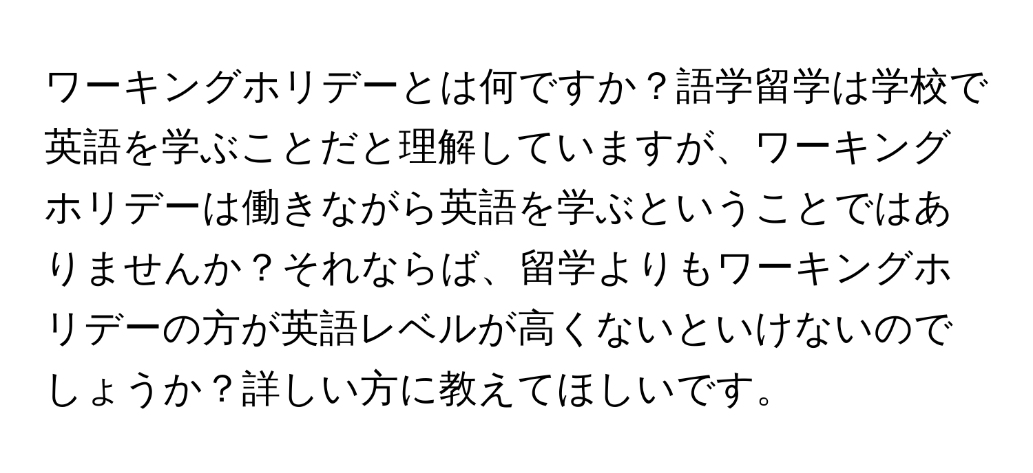 ワーキングホリデーとは何ですか？語学留学は学校で英語を学ぶことだと理解していますが、ワーキングホリデーは働きながら英語を学ぶということではありませんか？それならば、留学よりもワーキングホリデーの方が英語レベルが高くないといけないのでしょうか？詳しい方に教えてほしいです。