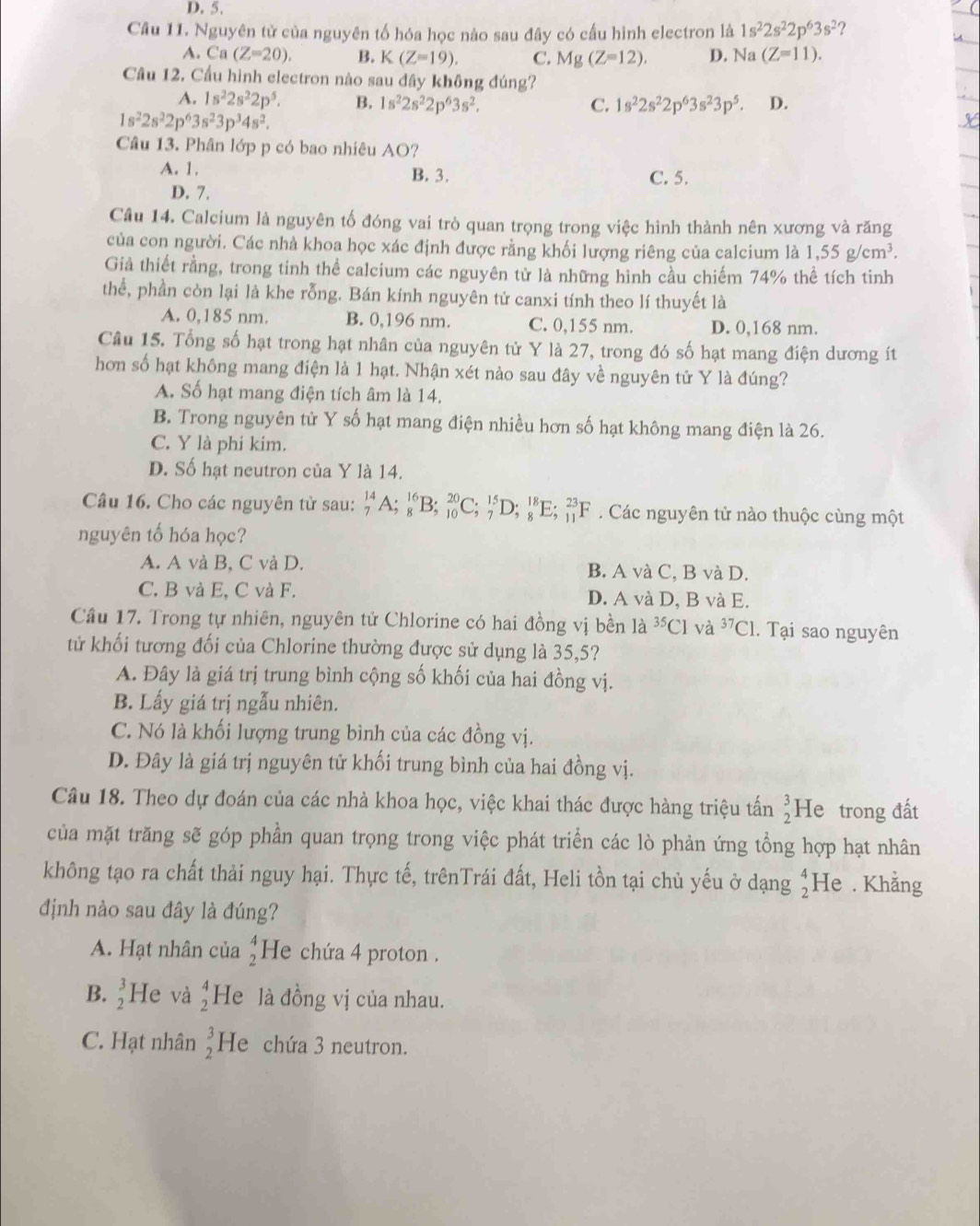 D. 5.
Câu 11. Nguyên tử của nguyên tố hóa học nào sau đây có cấu hình electron là 1s^22s^22p^63s^2 ?
A. Ca(Z=20). B. K(Z=19). C. Mg(Z=12). D. Na(Z=11).
Câu 12. Cầu hình electron nào sau đây không đúng?
A. 1s^22s^22p^5. B. 1s^22s^22p^63s^2. C. 1s^22s^22p^63s^23p^5. D.
1s^22s^22p^63s^23p^34s^2.
Câu 13. Phân lớp p có bao nhiêu AO?
A. 1. B. 3. C. 5.
D. 7.
Câu 14. Calcium là nguyên tố đóng vai trò quan trọng trong việc hình thành nên xương và răng
của con người. Các nhà khoa học xác định được rằng khối lượng riêng của calcium là 1,55g/cm^3.
Giả thiết rằng, trong tinh thể calcium các nguyên từ là những hình cầu chiếm 74% thể tích tinh
thể, phần còn lại là khe rỗng. Bán kính nguyên tử canxi tính theo lí thuyết là
A. 0,185 nm. B. 0,196 nm. C. 0,155 nm. D. 0,168 nm.
Câu 15. Tổng số hạt trong hạt nhân của nguyên tử Y là 27, trong đó số hạt mang điện dương ít
hơn số hạt không mang điện là 1 hạt. Nhận xét nào sau đây về nguyên tử Y là đúng?
A. Số hạt mang điện tích âm là 14.
B. Trong nguyên tử Y số hạt mang điện nhiều hơn số hạt không mang điện là 26.
C. Y là phi kim.
D. Số hạt neutron của Y là 14.
Câu 16. Cho các nguyên tử sau: _7^((14)A;_8^(16)B;_(10)^(20)C;_7^(15)D;_8^(18)E;_(11)^(23)F Các nguyên tử nào thuộc cùng một
nguyên tố hóa học?
A. A và B, C và D. B. A và C, B và D.
C. B và E, C và F. D. A và D, B và E.
Câu 17. Trong tự nhiên, nguyên tử Chlorine có hai đồng vị bền là ^35)C1 và ^37C1. Tại sao nguyên
tử khối tương đối của Chlorine thường được sử dụng là 35,5?
A. Đây là giá trị trung bình cộng số khối của hai đồng vị.
B. Lấy giá trị ngẫu nhiên.
C. Nó là khối lượng trung bình của các đồng vị.
D. Đây là giá trị nguyên tử khối trung bình của hai đồng vị.
Câu 18. Theo dự đoán của các nhà khoa học, việc khai thác được hàng triệu tấn beginarrayr 3 2endarray He trong đất
của mặt trăng sẽ góp phần quan trọng trong việc phát triển các lò phản ứng tổng hợp hạt nhân
không tạo ra chất thải nguy hại. Thực tế, trênTrái đất, Heli tồn tại chủ yếu ở dạng beginarrayr 4 2endarray He . Khẳng
định nào sau đây là đúng?
A. Hạt nhân của beginarrayr 4 2endarray He chứa 4 proton .
B. _2^(3He và beginarray)r 4 2endarray He là đồng vị của nhau.
C. Hạt nhân beginarrayr 3 2endarray He chứa 3 neutron.