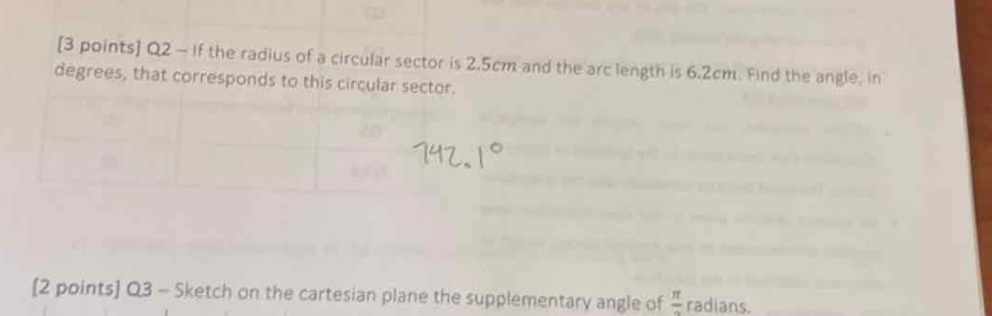 If the radius of a circular sector is 2.5cm and the arc length is 6.2cm. Find the angle, in 
degrees, that corresponds to this circular sector. 
20 
[2 points] Q3 - Sketch on the cartesian plane the supplementary angle of frac π  radians.