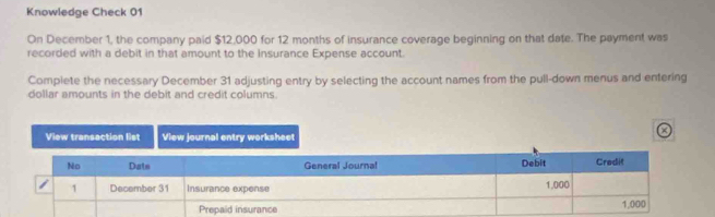 Knowledge Check 01 
On December 1, the company paid $12,000 for 12 months of insurance coverage beginning on that date. The payment was 
recorded with a debit in that amount to the Insurance Expense account. 
Complete the necessary December 31 adjusting entry by selecting the account names from the pull-down menus and entering 
dollar amounts in the debit and credit columns. 
a 
View transaction list View journal entry worksheet