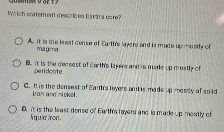 Which statement describes Earth's core?
A. It is the least dense of Earth's layers and is made up mostly of
magma.
B. It is the densest of Earth's layers and is made up mostly of
peridotite.
C. It is the densest of Earth's layers and is made up mostly of solid
iron and nickel.
D. It is the least dense of Earth's layers and is made up mostly of
liquid iron.