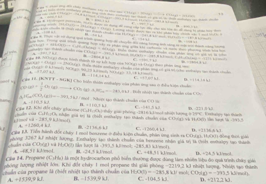 Cn 7, phân ứng  đối chây methane xây ra như sau  
ropan. Li trị biển thiên enthalpy phân ợng tính theo entbalpy tạo thành có giá 1
của các chất CH_4(g)=-74.8 kJ/mol, CH_4(g)+2O_2(g)=_ 
khi dé A. - 604.5 LJ CO_2(g)+2H_2O(l) 13
Cau 8. Hydrogen peroxide. 1 H_r=890.3kJ. CO:(g)=-393 5 kJ/mol; H_2O(l)=-285.8 8 kJ/mol) 0 thành chuân
C_x=997.7kJ
D.
phương trinh. 2H_2O_2(l)to 2H_2O(g)+O_2(g).La 1_3C O2 được sử dụng để cung cấp lực đây cho tên lửa đo đề dàng bị phân hủy theo
A. -108 kJ. -89003.61
kiểu kiện chuẩn là (biết nhiệt tạo thành chuẩn của Lượng nhiệt được tạo ra khi phần hủy chính xác 1 mol H_2O_2 ò
B. -54 kJ H_2O(g)=-241.8kJ/mol C +54kJ. H_2O_2(l)=-187.8kJ/mol). D. =108kJ
Cần 9, Thực vật sử dụng quá trình quang hợp để chuyển đồi năng lượng ánh sáng từ ở nành năng lượng
hán ứng giữa khi carbonic và nước theo phương trình hóa học
. Biến thiên enthalpy chuẩn của phân ứng có giá trị là (cho
thể trên,   cn th lp  tạo thành chuân của _6CO_2(g)+6H_2O(l)to C_6H_12O_6(aq)+6O_2(g) A. ~591.7 kJ. CO_2(g)=-393.5 kJ/mol: H_2O(l)=-285.8kJ/m ol C_6H_12O_6(aq)=-1271 kJ/mol)
B.~2804,8 kJ. C +591,7kJ D. +280
Câu 10. NO_2(g ) được hình thành từ sự kết hợp củ NO(g)vi O_2(g) theo phân ứng sau 4,8 kJ.
2NO(g)+O_2(g)to 2NO_2(g). Biển thiên enthalpy chuân của phân ứng có giá trị (cho enthalpy tạo thành chuẩn
cùn O_2(g):Ok 1/mol; NO(g)! 90,2 5 kJ/mol: NO_2(g):33,1 18 kJ/mol).
A. - 57. 07 k J
B. -114,14 kJ C. +57.07k J D. +114,14 kJ
mol v  Cầu 11. [KNTT - SGK] Cho biến thiên enthalpy của phân ứng sau ở điều kiện chuẩn
CO(g)+ 1/2 O_2(g)to CO_2(g)△ _2H_^circ =-283,0kJ Biết nhiệt tạo thành chuẩn của CO2:
△ _1H_(200)°(CO_2(g))=-393,5kJ/ mol . Nhiệt tạo thành chuẩn của CO là:
A. -110,5 kJ.
hane B. +110.5kJ C. -141,5 kJ. D. -221.0 kJ.
Câu 12. Khi đốt cháy glucose (C_6H_12O_6) thấy giải phóng -2816 kJ/mol nhiệt lượng ở 25°C. Enthalpy tạo thành
chuán của C_6H_12O_6 nhận giá trị là (biết enthalpy tạo thành chuẩn của CO_2(g) và H_2O(l) lần lượt là -393,5
kJ/mol và - 285,9 kJ/mol).
A. +1260.4k a B. -2136,6 kJ
kJI C. -1260,4 kJ. D. +2136,6 kJ.
Câu 13. Tiến hành đốt cháy 1 mol benzene ở điều kiện chuẩn, phản ứng sinh ra CO_2(g),H_2O(l) 1) đồng thời giải
nhóng 3267 kJ nhiệt lượng. Enthalpy tạo thành chuẩn của benzene nhận giá trị là (biết enthalpy tạo thành
chuán của CO_2(g) và H_2O (l) lần lượt là -393,5 kJ/mol; -285,83 kJ/mol).
A. -48,51 kJ/mol. B. -24,5 kJ/mol. C. +48,51 kJ/mol. D. +24,5 kJ/mol.
Câu 14. Propane (C_3H_8) là một hydrocarbon phổ biến thường được dùng làm nhiên liệu do quá trình cháy giải
nhóng lượng nhiệt lớn. Khi đốt cháy 1 mol propane thì giải phóng −2219,2 kJ nhiệt lượng. Nhiệt tạo thành
chuẩn của propane là (biết nhiệt tạo thành chuẩn của H_2O(l)=-285,8kJ/ mol; CO_2(g)=-393,5kJ/r nol).
A. +1539,9 kJ. B. -1539,9 kJ. C. -104,5 kJ. D. +212,2 kJ.