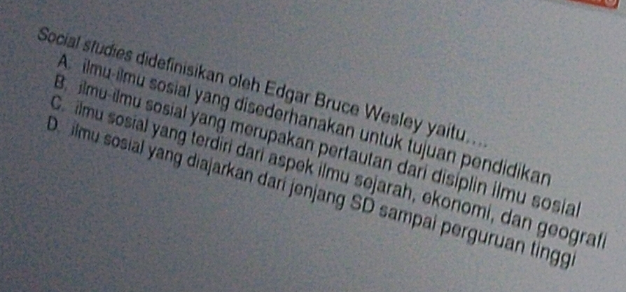 Social studies didefinisikan oleh Edgar Bruce Wesley yaitu..
A. ilmu-ilmu sosial yang disederhanakan untuk tujuan pendidikan
3. ilmu-ilmu sosial yang merupakan pertautan dari disiplin ilmu sosia
Co ilmu sosial yang terdiri dari aspek ilmu sejarah, ekonomi, dan geograt
Dilmu sosial yang diajarkan dari jenjang SD sampai perguruan tingg