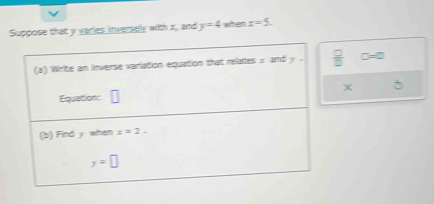 Suppose that y varies inverselly with x, and y=4 when x=5. 
(a) Wirite an inverse variation equation trat relates x and y.  □ /□   □ =□
x 5
Equation: 
(b) Find y when x=2.
y=□