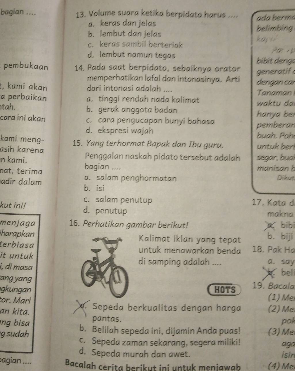 bagian .... 13. Volume suara ketika berpidato harus .... ada berma
a. keras dan jelas
belimbing
b. lembut dan jelas
k  o  y y
c. keras sambil berteriak
d. lembut namun tegas
Par A p
bibit deng o
: pembukaan 14. Pada saat berpidato, sebaiknya orator generatif
memperhatikan lafal dan intonasinya. Arti dengan car
t, kami akan dari intonasi adalah ....
Tanaman
a perbaikan a. tinggi rendah nada kalimat
wa tu da
tah. b. gerak anggota badan
hanya be
cara ini akan c. cara pengucapan bunyi bahasa
pemberan
d. ekspresi wajah
buah . oh
kami meng- 15. Yang terhormat Bapak dan Ibu guru.
asih karena untuk berl
Penggalan naskah pidato tersebut adalah
n kami. segar, bual
bagian ....
mat, terima manisan b
adir dalam
a. salam penghormatan Dikut
bá isi
kut ini!
c. salam penutup 17. Kata d
d. penutup makna
menjaga 16. Perhatikan gambar berikut!  bibi
iharapkanKalimat iklan yang tepat bī biji
terbiasa 18. Pak Ha
untuk menawarkan benda
it untuk
i, di masa
di samping adalah .... a. say
beli
ang yang 19. Bacala
gkunganHOTS
tor. Mari (1)  Me
an kita.
. Sepeda berkualitas dengan harga (2) Me
pantas.
ng bisa pok
b. Belilah sepeda ini, dijamin Anda puas! (3) Me
g sudah
c. Sepeda zaman sekarang, segera miliki! aga
d. Sepeda murah dan awet. isin
bagian .... (4) Me
Bacalah cerita berikut ini untuk meniawab