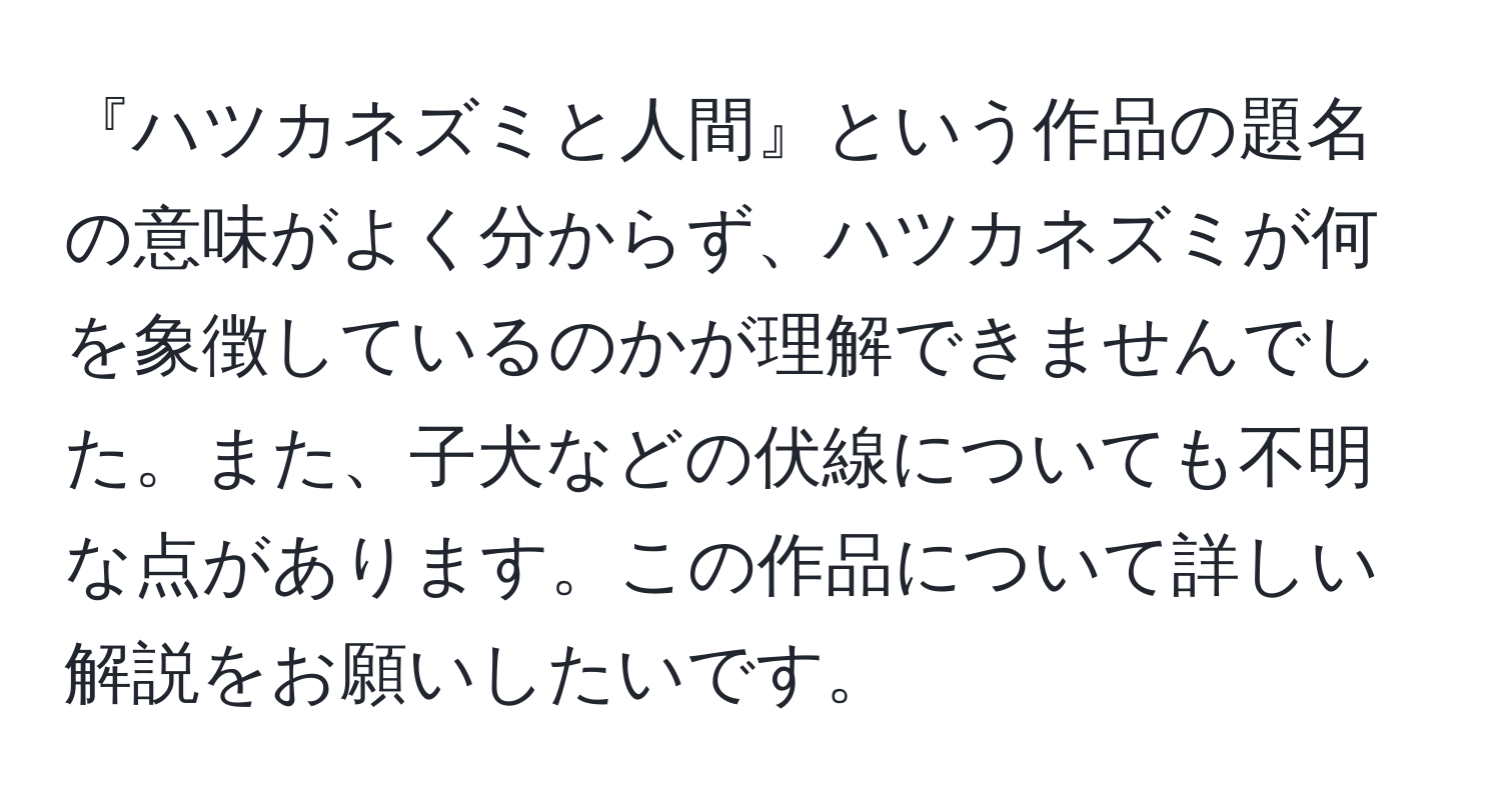 『ハツカネズミと人間』という作品の題名の意味がよく分からず、ハツカネズミが何を象徴しているのかが理解できませんでした。また、子犬などの伏線についても不明な点があります。この作品について詳しい解説をお願いしたいです。