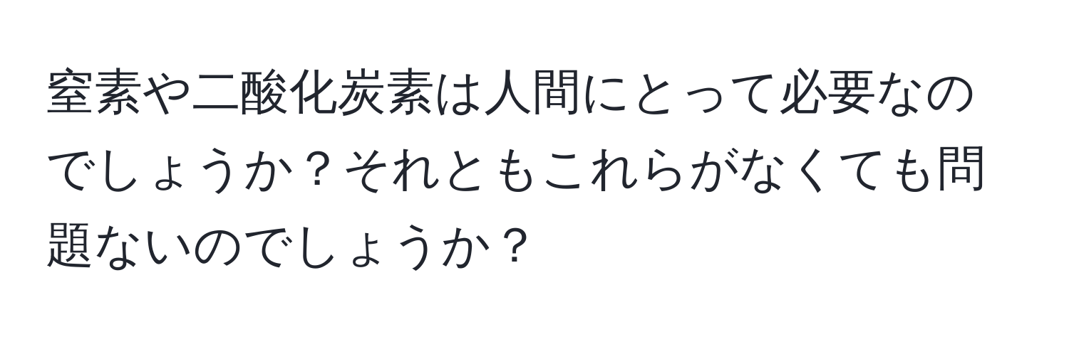 窒素や二酸化炭素は人間にとって必要なのでしょうか？それともこれらがなくても問題ないのでしょうか？