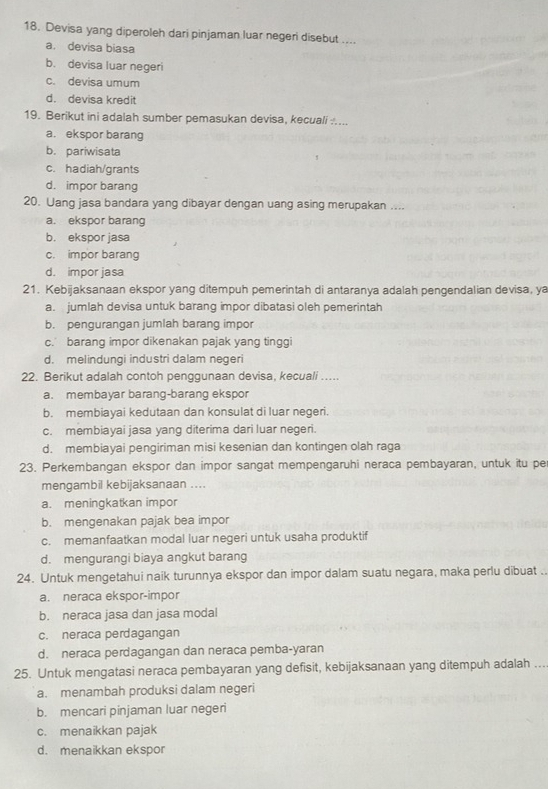 Devisa yang diperoleh dari pinjaman luar negeri disebut ....
a. devisa biasa
b. devisa luar negeri
c. devisa umum
d. devisa kredit
19. Berikut ini adalah sumber pemasukan devisa, kecuali :....
a. ekspor barang
b. pariwisata
c. hadiah/grants
d. impor barang
20. Uang jasa bandara yang dibayar dengan uang asing merupakan ....
a. ekspor barang
b. ekspor jasa
c. impor barang
d. impor jasa
21. Kebijaksanaan ekspor yang ditempuh pemerintah di antaranya adalah pengendalian devisa, ya
a. jumlah devisa untuk barang impor dibatasi oleh pemerintah
b. pengurangan jumlah barang impor
c. barang impor dikenakan pajak yang tinggi
d. melindungi industri dalam negeri
22. Berikut adalah contoh penggunaan devisa, kecuali ….
a. membayar barang-barang ekspor
b. membiayai kedutaan dan konsulat di luar negeri.
c. membiayai jasa yang diterima dari luar negeri.
d. membiayai pengiriman misi kesenian dan kontingen olah raga
23. Perkembangan ekspor dan impor sangat mempengaruhi neraca pembayaran, untuk itu pe
mengambil kebijaksanaan ....
a. meningkatkan impor
b. mengenakan pajak bea impor
c. memanfaatkan modal luar negeri untuk usaha produktif
d. mengurangi biaya angkut barang
24. Untuk mengetahui naik turunnya ekspor dan impor dalam suatu negara, maka perlu dibuat ..
a. neraca ekspor-impor
b. neraca jasa dan jasa modal
c. neraca perdagangan
d. neraca perdagangan dan neraca pemba-yaran
25. Untuk mengatasi neraca pembayaran yang defisit, kebijaksanaan yang ditempuh adalah ...
a. menambah produksi dalam negeri
b. mencari pinjaman luar negeri
c. menaikkan pajak
d. menaikkan ekspor