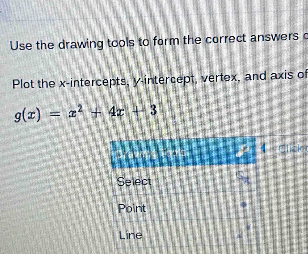 Use the drawing tools to form the correct answers o 
Plot the x-intercepts, y-intercept, vertex, and axis of
g(x)=x^2+4x+3
Click