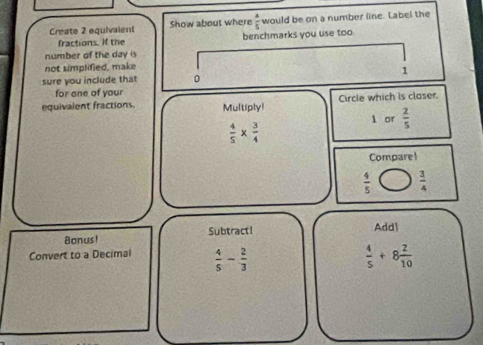 Create 2 equivalent Show about where  4/5  would be on a number line. Label the 
fractions. If the benchmarks you use too. 
number of the day is 
not simplified, make 
1 
sure you include that 0 
for one of your 
equivalent fractions. Mu(tiply) Circle which is claser.
1 or  2/5 
 4/5 *  3/4 
Compare 1
 4/5   3/4 
Subtract! Add| 
Bonus! 
Convert to a Decimal
 4/5 - 2/3 
 4/5 +8 2/10 