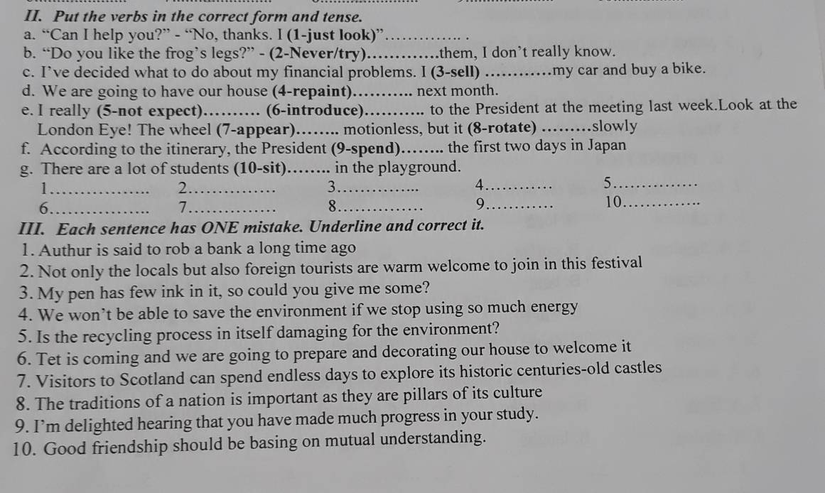 Put the verbs in the correct form and tense. 
a. “Can I help you?” - “No, thanks. I (1-just look)”_ 
b. “Do you like the frog’s legs?” - (2-Never/try) _them, I don't really know. 
c. I’ve decided what to do about my financial problems. I (3-sell) _my car and buy a bike. 
d. We are going to have our house (4-repaint)_ next month. 
e. I really (5-not expect) _ (6-introduce)_ to the President at the meeting last week.Look at the 
London Eye! The wheel (7-appear)._ ... motionless, but it (8-rotate) _slowly 
f. According to the itinerary, the President (9-spend)_ the first two days in Japan 
g. There are a lot of students (10-sit)_ in the playground. 
_1 
_2 
3._ 
_4 
_5 
6._ 
_7 
_8 
9_ 10._ 
III. Each sentence has ONE mistake. Underline and correct it. 
1. Authur is said to rob a bank a long time ago 
2. Not only the locals but also foreign tourists are warm welcome to join in this festival 
3. My pen has few ink in it, so could you give me some? 
4. We won’t be able to save the environment if we stop using so much energy 
5. Is the recycling process in itself damaging for the environment? 
6. Tet is coming and we are going to prepare and decorating our house to welcome it 
7. Visitors to Scotland can spend endless days to explore its historic centuries-old castles 
8. The traditions of a nation is important as they are pillars of its culture 
9. I’m delighted hearing that you have made much progress in your study. 
10. Good friendship should be basing on mutual understanding.