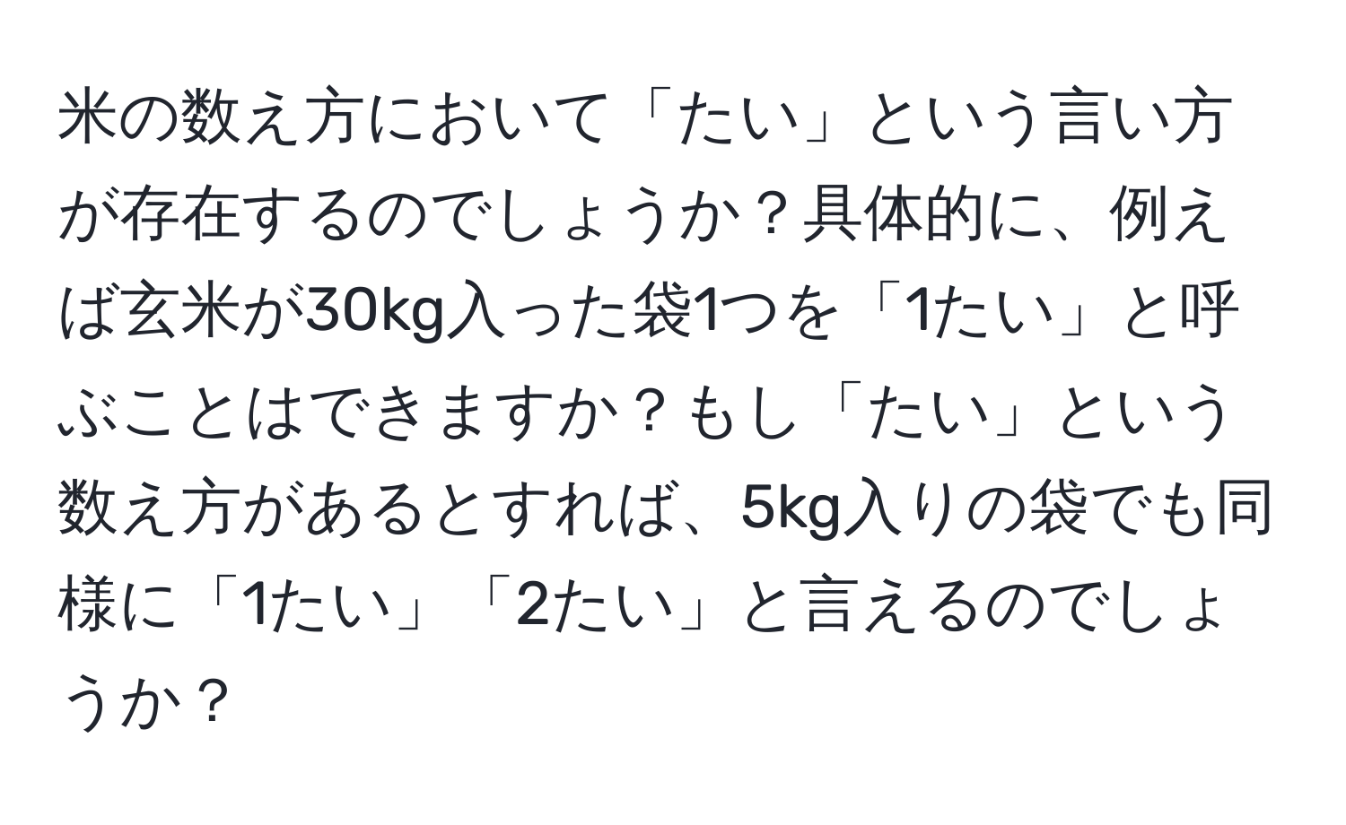 米の数え方において「たい」という言い方が存在するのでしょうか？具体的に、例えば玄米が30kg入った袋1つを「1たい」と呼ぶことはできますか？もし「たい」という数え方があるとすれば、5kg入りの袋でも同様に「1たい」「2たい」と言えるのでしょうか？