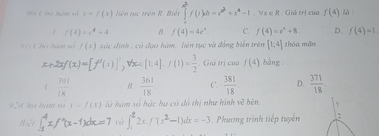 Cho hàm số y=f(x) liên tục trên R. Biết ∈tlimits _0^((x^2))f(t)dt=e^(x^2)+x^4-1, forall x∈ R. Giá trị của f(4) là :.1. f(4)=c^4+4. B. f(4)=4e^4. C. f(4)=e^4+8. D. f(4)=1. 
91) Cho hàm số f(x) xác định , có đạo hàm, liên tục và đồng biến trên [1;4] thỏa mãn
x+2xf(x)=[f'(x)]^2, forall x∈ [1:4].f(1)= 3/2 . Giá trị của f(4) bằng :
D..4.  391/18   361/18 .  381/18 .  371/18 . 
B.
C.
92)Cho hàm số y=f(x) là hùm số bậc ba có đồ thị như hình vẽ bên.
Y
Biết ∈t _1^(4xf''(x-1)dx=7 và ∈t _1^22x.f'(x^2)-1)dx=-3. Phương trình tiếp tuyến
2