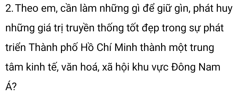 Theo em, cần làm những gì để giữ gìn, phát huy 
những giá trị truyền thống tốt đẹp trong sự phát 
triển Thành phố Hồ Chí Minh thành một trung 
tâm kinh tế, văn hoá, xã hội khu vực Đông Nam
Á?