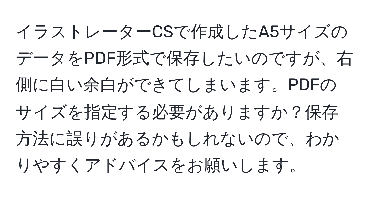 イラストレーターCSで作成したA5サイズのデータをPDF形式で保存したいのですが、右側に白い余白ができてしまいます。PDFのサイズを指定する必要がありますか？保存方法に誤りがあるかもしれないので、わかりやすくアドバイスをお願いします。