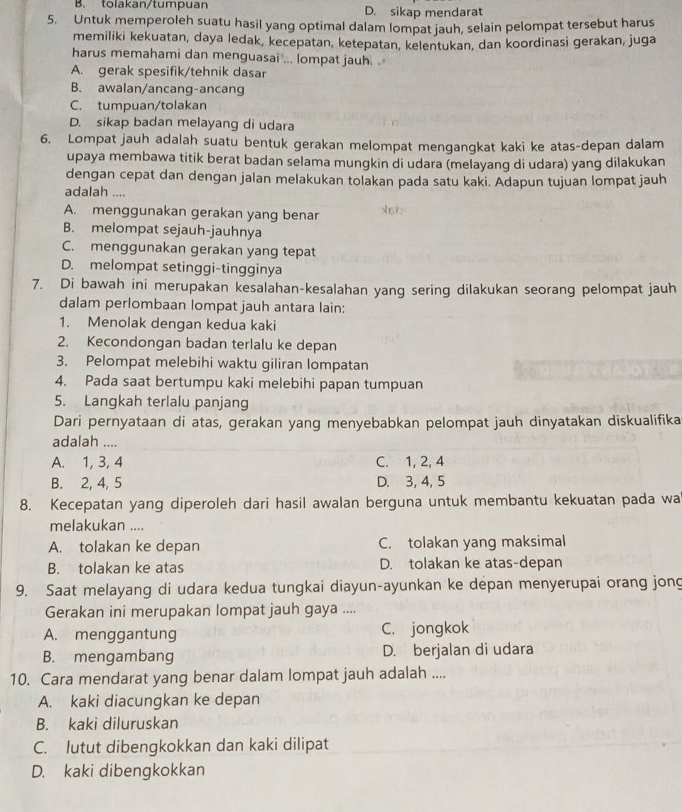 B. tolakan/tumpuan D. sikap mendarat
5. Untuk memperoleh suatu hasil yang optimal dalam lompat jauh, selain pelompat tersebut harus
memiliki kekuatan, daya ledak, kecepatan, ketepatan, kelentukan, dan koordinasi gerakan, juga
harus memahami dan menguasai ... lompat jauh. .
A. gerak spesifik/tehnik dasar
B. awalan/ancang-ancang
C. tumpuan/tolakan
D. sikap badan melayang di udara
6. Lompat jauh adalah suatu bentuk gerakan melompat mengangkat kaki ke atas-depan dalam
upaya membawa titik berat badan selama mungkin di udara (melayang di udara) yang dilakukan
dengan cepat dan dengan jalan melakukan tolakan pada satu kaki. Adapun tujuan lompat jauh
adalah ....
A. menggunakan gerakan yang benar
B. melompat sejauh-jauhnya
C. menggunakan gerakan yang tepat
D. melompat setinggi-tingginya
7. Di bawah ini merupakan kesalahan-kesalahan yang sering dilakukan seorang pelompat jauh
dalam perlombaan lompat jauh antara lain:
1. Menolak dengan kedua kaki
2. Kecondongan badan terlalu ke depan
3. Pelompat melebihi waktu giliran lompatan
4. Pada saat bertumpu kaki melebihi papan tumpuan
5. Langkah terlalu panjang
Dari pernyataan di atas, gerakan yang menyebabkan pelompat jauh dinyatakan diskualifika
adalah ....
A. 1, 3, 4 C. 1, 2, 4
B. 2, 4, 5 D. 3, 4, 5
8. Kecepatan yang diperoleh dari hasil awalan berguna untuk membantu kekuatan pada wa
melakukan ....
A. tolakan ke depan C. tolakan yang maksimal
B. tolakan ke atas D. tolakan ke atas-depan
9. Saat melayang di udara kedua tungkai diayun-ayunkan ke depan menyerupai orang jong
Gerakan ini merupakan lompat jauh gaya ....
A. menggantung C. jongkok
B. mengambang D. berjalan di udara
10. Cara mendarat yang benar dalam lompat jauh adalah ....
A. kaki diacungkan ke depan
B. kaki diluruskan
C. lutut dibengkokkan dan kaki dilipat
D. kaki dibengkokkan