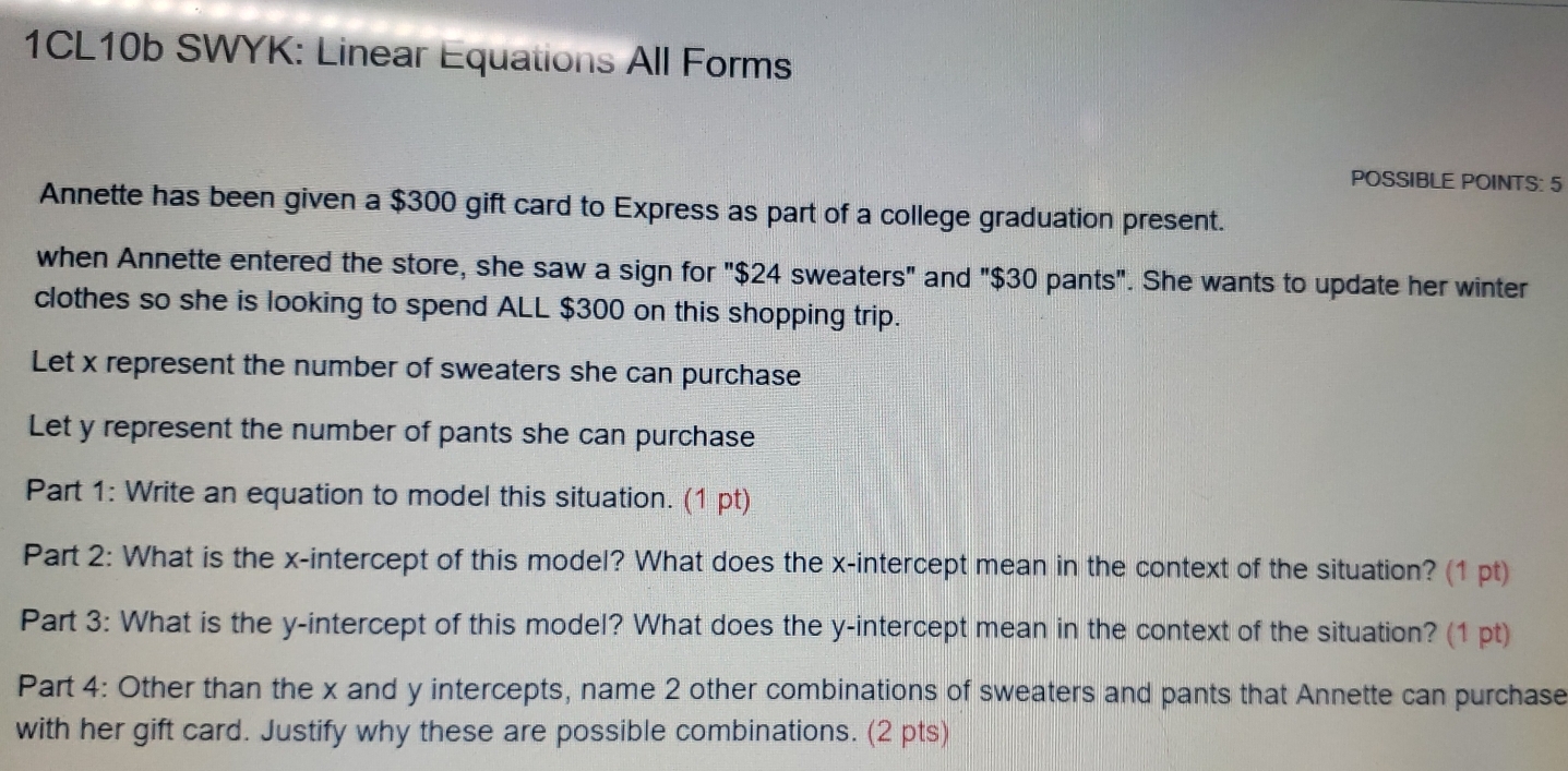 1CL10b SWYK: Linear Equations All Forms
POSSIBLE POINTS: 5
Annette has been given a $300 gift card to Express as part of a college graduation present.
when Annette entered the store, she saw a sign for "$24 sweaters" and "$30 pants". She wants to update her winter
clothes so she is looking to spend ALL $300 on this shopping trip..
Let x represent the number of sweaters she can purchase
Let y represent the number of pants she can purchase
Part 1: Write an equation to model this situation. (1 pt)
Part 2: What is the x-intercept of this model? What does the x-intercept mean in the context of the situation? (1 pt)
Part 3: What is the y-intercept of this model? What does the y-intercept mean in the context of the situation? (1 pt)
Part 4: Other than the x and y intercepts, name 2 other combinations of sweaters and pants that Annette can purchase
with her gift card. Justify why these are possible combinations. (2 pts)