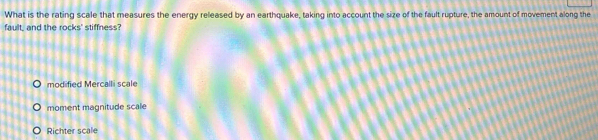 What is the rating scale that measures the energy released by an earthquake, taking into account the size of the fault rupture, the amount of movement along the
fault, and the rocks' stiffness?
modified Mercalli scale
moment magnitude scale
Richter scale