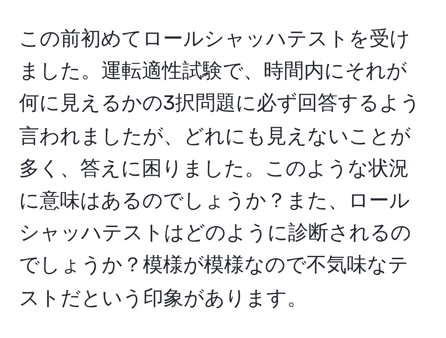 この前初めてロールシャッハテストを受けました。運転適性試験で、時間内にそれが何に見えるかの3択問題に必ず回答するよう言われましたが、どれにも見えないことが多く、答えに困りました。このような状況に意味はあるのでしょうか？また、ロールシャッハテストはどのように診断されるのでしょうか？模様が模様なので不気味なテストだという印象があります。