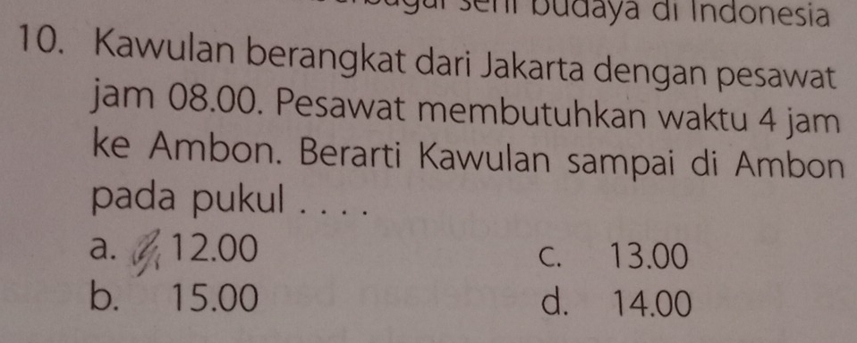 sení budaya di Indonesia
10. Kawulan berangkat dari Jakarta dengan pesawat
jam 08.00. Pesawat membutuhkan waktu 4 jam
ke Ambon. Berarti Kawulan sampai di Ambon
pada pukul ...
a. 12.00 c. 13.00
b. 15.00 d. 14.00