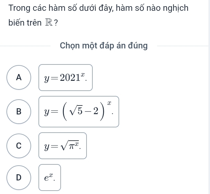 Trong các hàm số dưới đây, hàm số nào nghịch
biến trên R?
Chọn một đáp án đúng
A y=2021^x.
B y=(sqrt(5)-2)^x.
C y=sqrt(π^x).
D e^x.