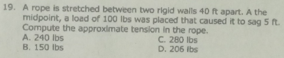 A rope is stretched between two rigid walls 40 ft apart. A the
midpoint, a load of 100 lbs was placed that caused it to sag 5 ft.
Compute the approximate tension in the rope.
A. 240 Ibs C. 280 Ibs
B. 150 Ibs D. 206 Ibs