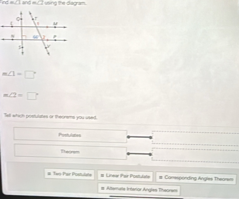 Fnd m∠ 1 and m∠ 2 using the diagram.
m∠ 1=□°
m∠ 2=□°
Tell which postulates or theorems you used.
Postulates
Theorem
Two Pair Postulate Linear Pair Postulate Corresponding Angles Theorem
Alternate Interior Angles Theorem