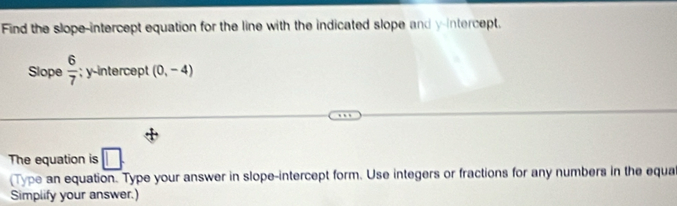 Find the slope-intercept equation for the line with the indicated slope and y-intercept. 
Slope  6/7 ; yintercept (0,-4)
The equation is □ . 
(Type an equation. Type your answer in slope-intercept form. Use integers or fractions for any numbers in the equa 
Simplify your answer.)