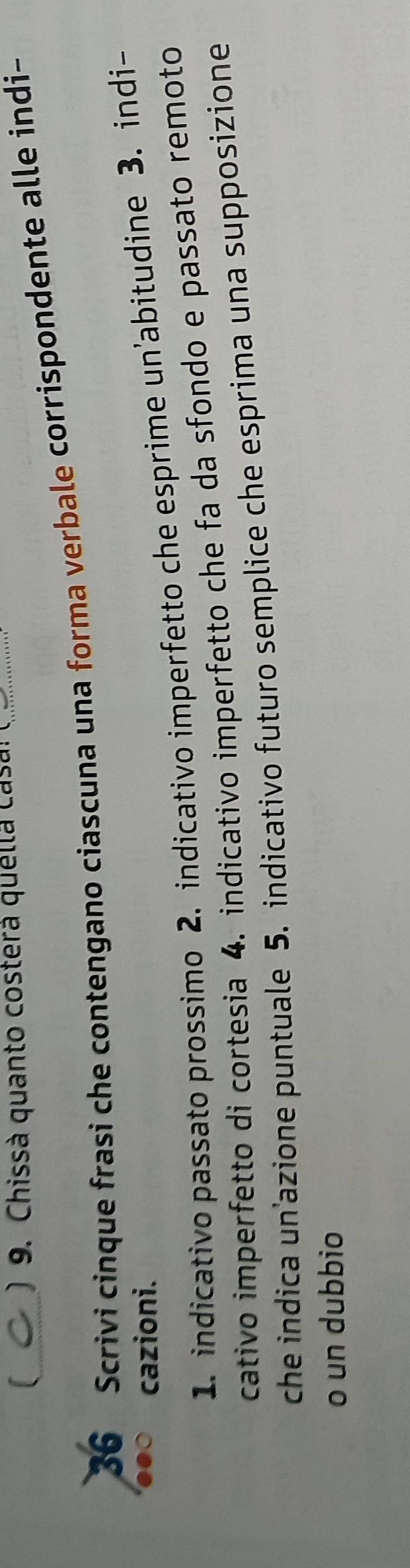 ) 9. Chissà quanto costerá quella casa! ( 
36 Scrivi cinque frasi che contengano ciascuna una forma verbale corrispondente alle indi- 
cazioni. 
1. indicativo passato prossimo 2. indicativo imperfetto che esprime un’abitudine 3. indi- 
cativo imperfetto di cortesia 4. indicativo imperfetto che fa da sfondo e passato remoto 
che indica un’azione puntuale 5. indicativo futuro semplice che esprima una supposizione 
o un dubbio