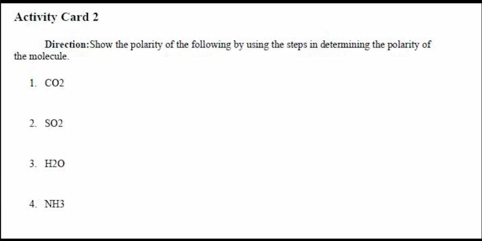 Activity Card 2 
Direction:Show the polarity of the following by using the steps in determining the polarity of 
the molecule. 
1. CO2
2. SO2
3. H2O
4. NH3