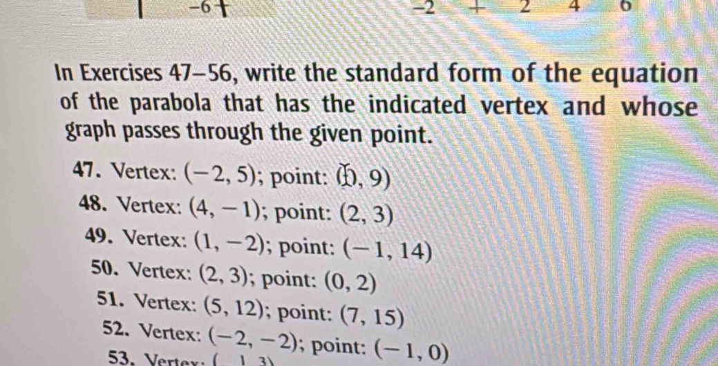 -6
-2 + 2 A
In Exercises 47-56, write the standard form of the equation
of the parabola that has the indicated vertex and whose 
graph passes through the given point.
47. Vertex: (-2,5); point: (0,9)
48. Vertex: (4,-1); point: (2,3)
49. Vertex: (1,-2); point : (-1,14)
50. Vertex: (2,3); point: (0,2)
51. Vertex: (5,12); point: (7,15)
52. Vertex: (-2,-2); point: (-1,0)
53. Verter (13)