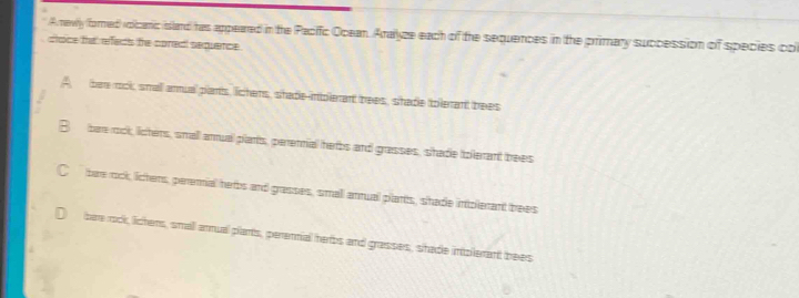 A newly (fored) volcanc sland has appeared in the Pacific Opean. Aralyze each of the sequences in the primary succession of species col
ctoce that refects the coredt sequence.
A bee rook small arnua pants, lichers, shade-intolerant bees, shade tolerant bees
B bae rock, licters, small anual plants, perennial herbs and grasses, shade tplerant bees
C bar rock, licters, pereial herbs and grasses, small antual plants, shade intolerant brees
bare rock, lichens, small arnual plants, perennial herbs and grasses, shade intplerant bees